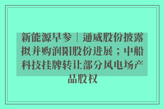 新能源早参｜通威股份披露拟并购润阳股份进展；中船科技挂牌转让部分风电场产品股权