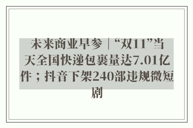 未来商业早参｜“双11”当天全国快递包裹量达7.01亿件；抖音下架240部违规微短剧