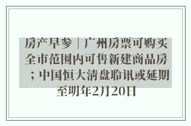 房产早参｜广州房票可购买全市范围内可售新建商品房；中国恒大清盘聆讯或延期至明年2月20日