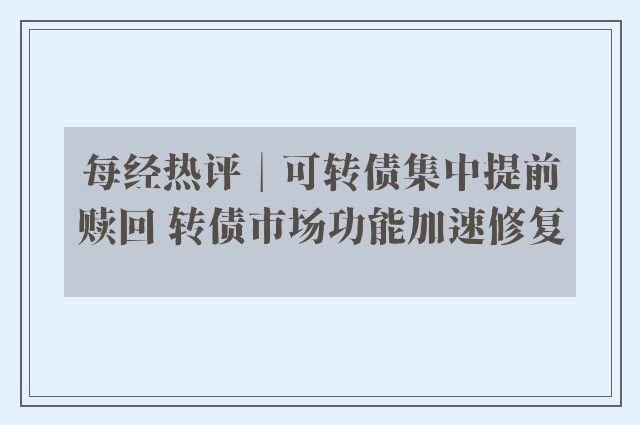 每经热评︱可转债集中提前赎回 转债市场功能加速修复