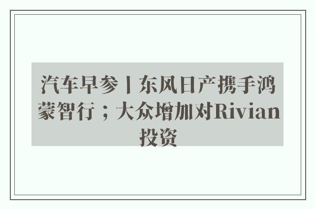 汽车早参丨东风日产携手鸿蒙智行；大众增加对Rivian投资