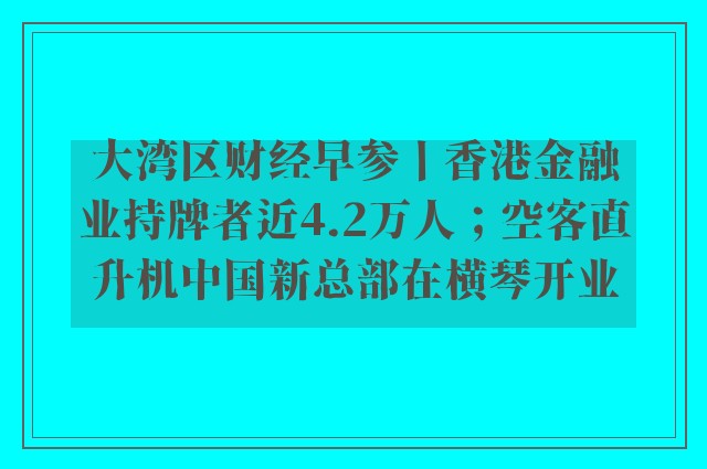 大湾区财经早参丨香港金融业持牌者近4.2万人；空客直升机中国新总部在横琴开业