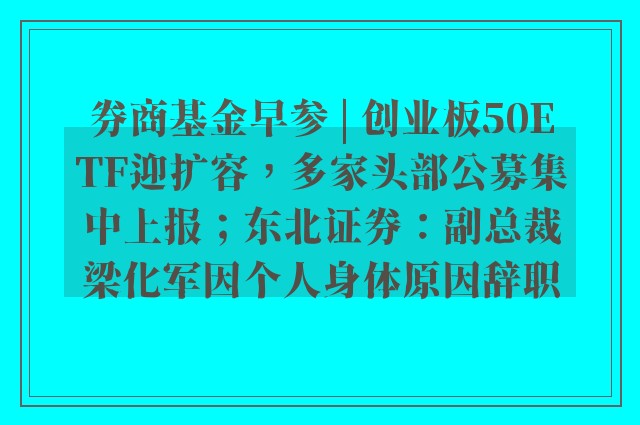 券商基金早参 | 创业板50ETF迎扩容，多家头部公募集中上报；东北证券：副总裁梁化军因个人身体原因辞职