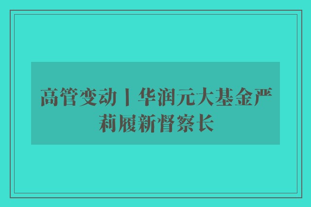 高管变动丨华润元大基金严莉履新督察长