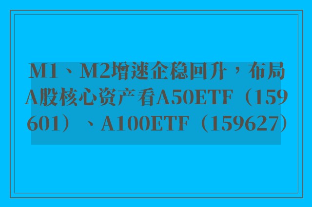 M1、M2增速企稳回升，布局A股核心资产看A50ETF（159601）、A100ETF（159627）