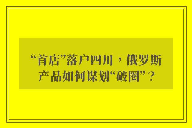 “首店”落户四川，俄罗斯产品如何谋划“破圈”？