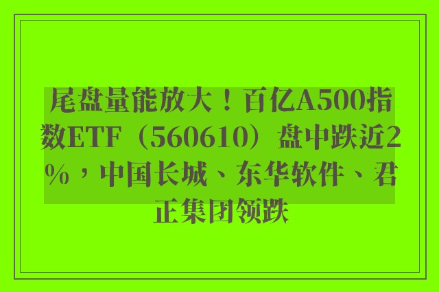 尾盘量能放大！百亿A500指数ETF（560610）盘中跌近2%，中国长城、东华软件、君正集团领跌