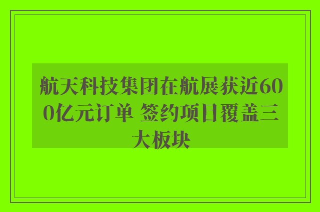 航天科技集团在航展获近600亿元订单 签约项目覆盖三大板块