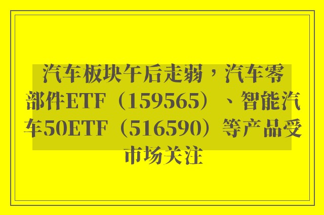 汽车板块午后走弱，汽车零部件ETF（159565）、智能汽车50ETF（516590）等产品受市场关注