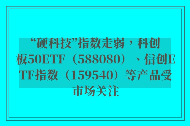 “硬科技”指数走弱，科创板50ETF（588080）、信创ETF指数（159540）等产品受市场关注