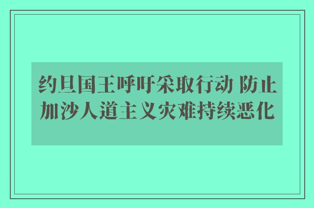 约旦国王呼吁采取行动 防止加沙人道主义灾难持续恶化