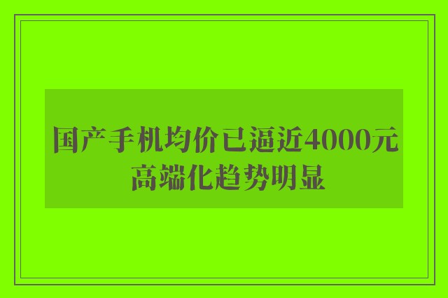 国产手机均价已逼近4000元 高端化趋势明显