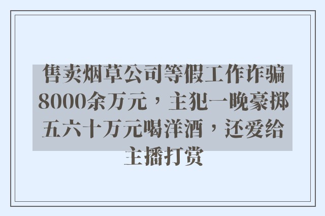 售卖烟草公司等假工作诈骗8000余万元，主犯一晚豪掷五六十万元喝洋酒，还爱给主播打赏