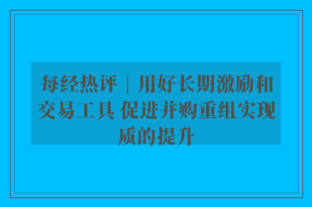 每经热评︱用好长期激励和交易工具 促进并购重组实现质的提升