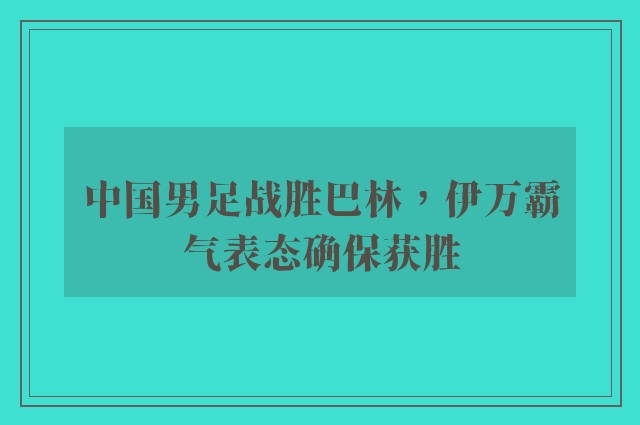 中国男足战胜巴林，伊万霸气表态确保获胜