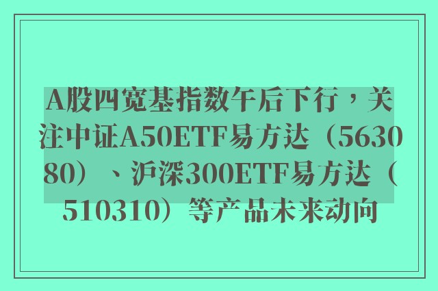 A股四宽基指数午后下行，关注中证A50ETF易方达（563080）、沪深300ETF易方达（510310）等产品未来动向