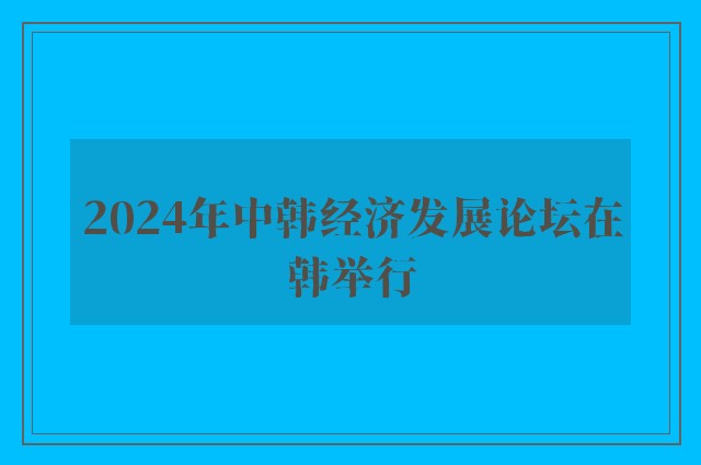 2024年中韩经济发展论坛在韩举行