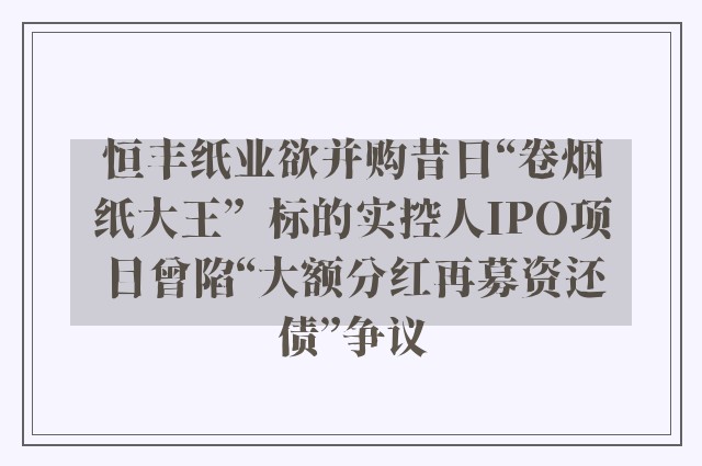 恒丰纸业欲并购昔日“卷烟纸大王”  标的实控人IPO项目曾陷“大额分红再募资还债”争议