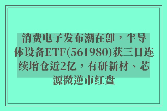 消费电子发布潮在即，半导体设备ETF(561980)获三日连续增仓近2亿，有研新材、芯源微逆市红盘