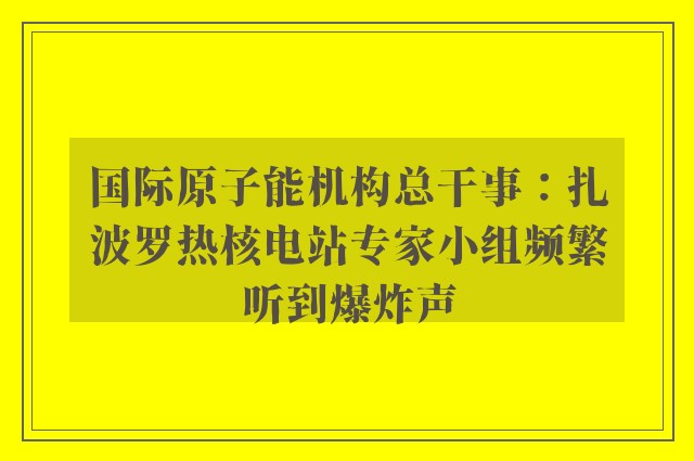 国际原子能机构总干事：扎波罗热核电站专家小组频繁听到爆炸声