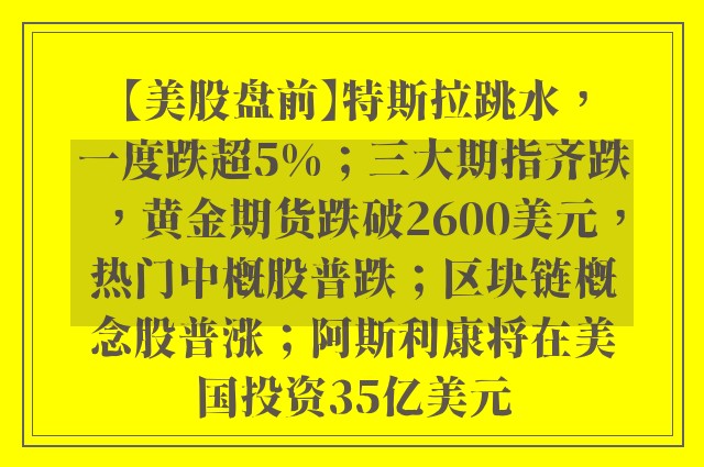 【美股盘前】特斯拉跳水，一度跌超5%；三大期指齐跌，黄金期货跌破2600美元，热门中概股普跌；区块链概念股普涨；阿斯利康将在美国投资35亿美元