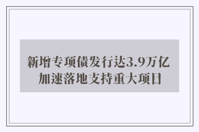 新增专项债发行达3.9万亿 加速落地支持重大项目