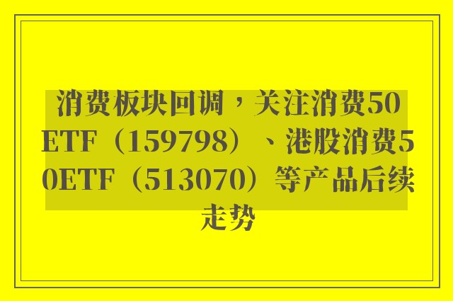 消费板块回调，关注消费50ETF（159798）、港股消费50ETF（513070）等产品后续走势