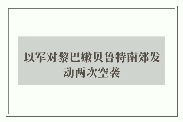 以军对黎巴嫩贝鲁特南郊发动两次空袭