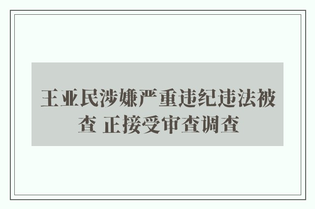 王亚民涉嫌严重违纪违法被查 正接受审查调查