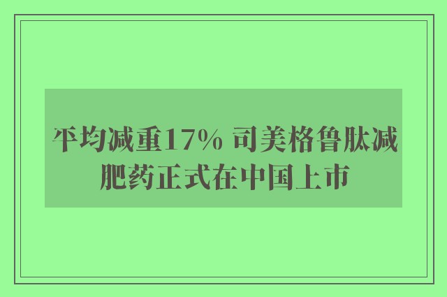 平均减重17% 司美格鲁肽减肥药正式在中国上市