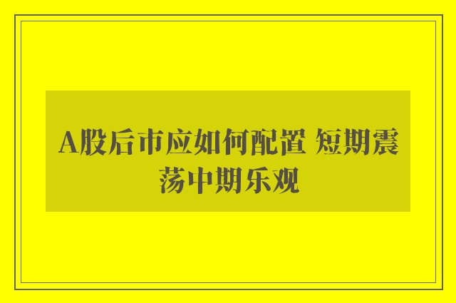 A股后市应如何配置 短期震荡中期乐观