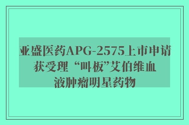 亚盛医药APG-2575上市申请获受理  “叫板”艾伯维血液肿瘤明星药物