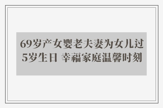 69岁产女婴老夫妻为女儿过5岁生日 幸福家庭温馨时刻