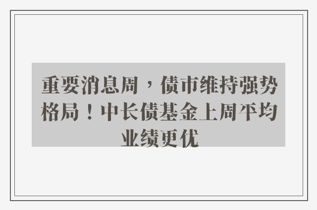 重要消息周，债市维持强势格局！中长债基金上周平均业绩更优