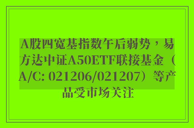 A股四宽基指数午后弱势，易方达中证A50ETF联接基金（A/C: 021206/021207）等产品受市场关注