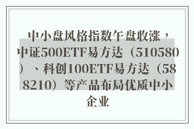 中小盘风格指数午盘收涨，中证500ETF易方达（510580）、科创100ETF易方达（588210）等产品布局优质中小企业