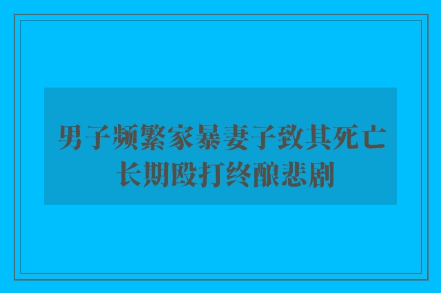 男子频繁家暴妻子致其死亡 长期殴打终酿悲剧