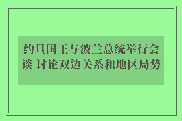 约旦国王与波兰总统举行会谈 讨论双边关系和地区局势