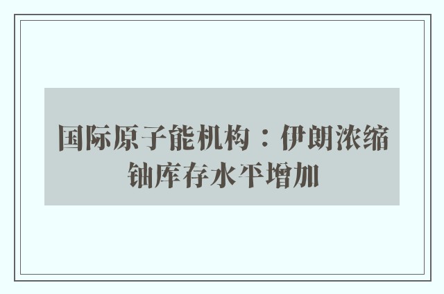 国际原子能机构：伊朗浓缩铀库存水平增加