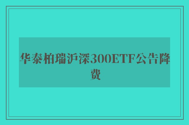 华泰柏瑞沪深300ETF公告降费