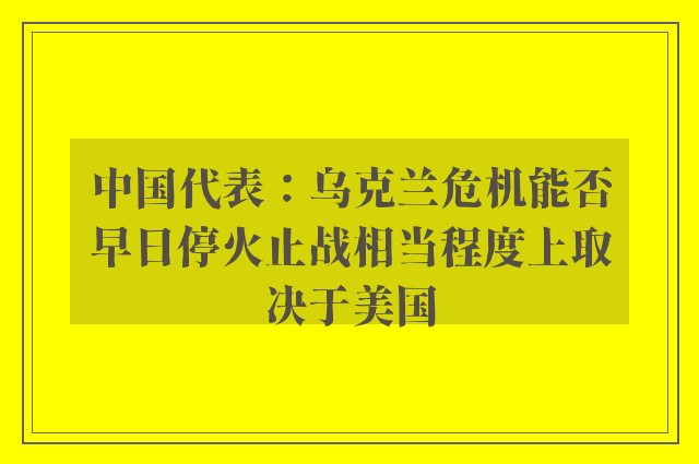 中国代表：乌克兰危机能否早日停火止战相当程度上取决于美国