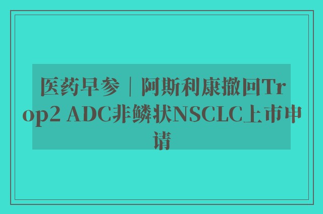 医药早参｜阿斯利康撤回Trop2 ADC非鳞状NSCLC上市申请