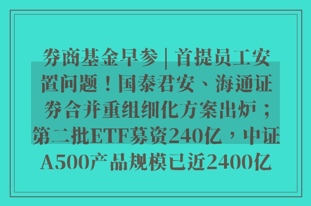 券商基金早参 | 首提员工安置问题！国泰君安、海通证券合并重组细化方案出炉；第二批ETF募资240亿，中证A500产品规模已近2400亿