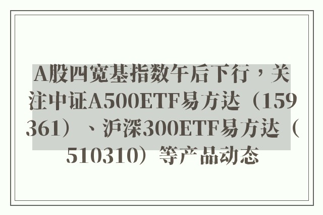 A股四宽基指数午后下行，关注中证A500ETF易方达（159361）、沪深300ETF易方达（510310）等产品动态