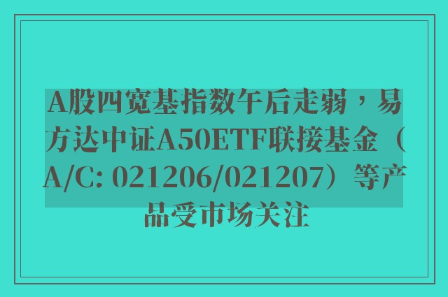 A股四宽基指数午后走弱，易方达中证A50ETF联接基金（A/C: 021206/021207）等产品受市场关注