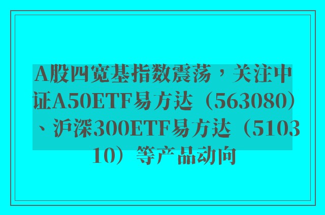 A股四宽基指数震荡，关注中证A50ETF易方达（563080）、沪深300ETF易方达（510310）等产品动向