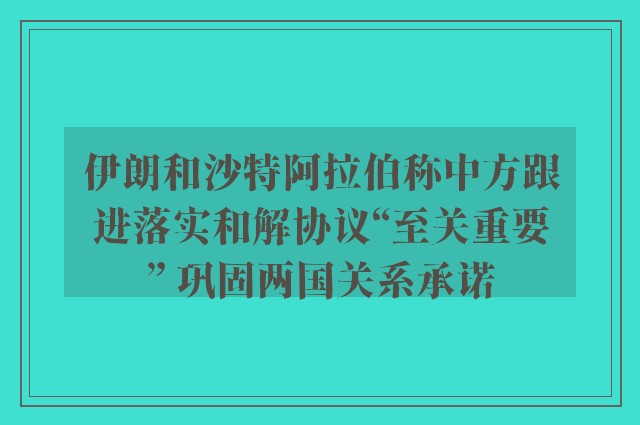 伊朗和沙特阿拉伯称中方跟进落实和解协议“至关重要” 巩固两国关系承诺