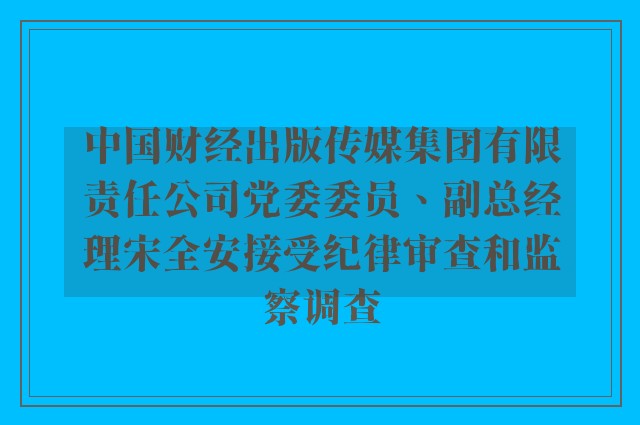 中国财经出版传媒集团有限责任公司党委委员、副总经理宋全安接受纪律审查和监察调查