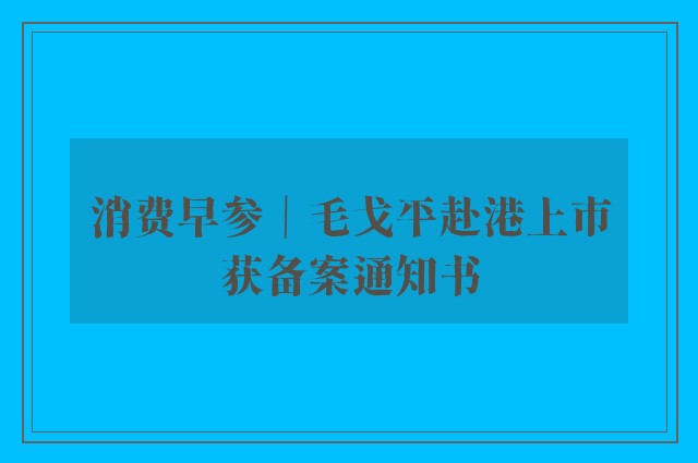 消费早参｜毛戈平赴港上市获备案通知书