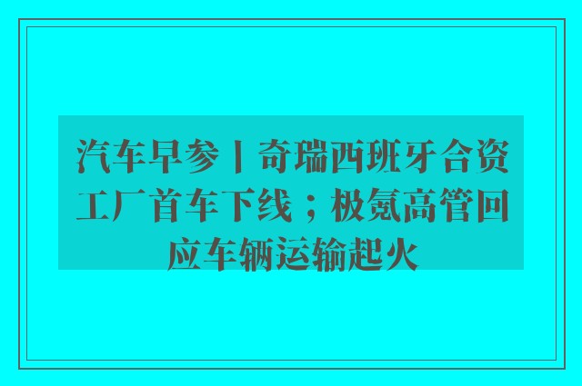 汽车早参丨奇瑞西班牙合资工厂首车下线；极氪高管回应车辆运输起火